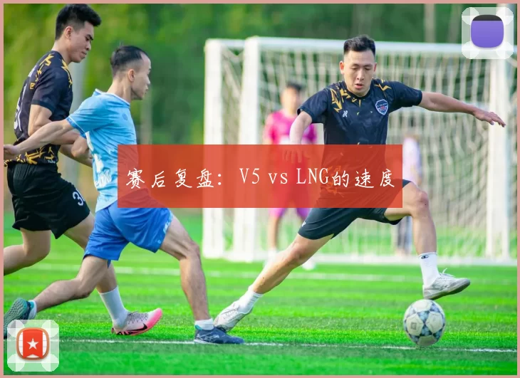 赛后复盘：V5 vs LNG的速度