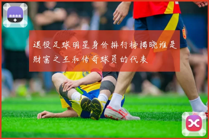 退役足球明星身价排行榜揭晓谁是财富之王和传奇球员的代表