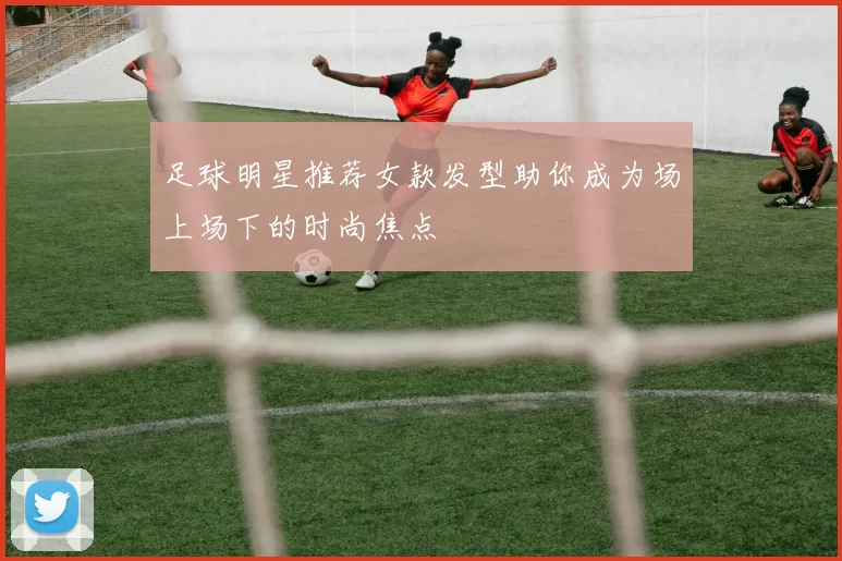 足球明星推荐女款发型助你成为场上场下的时尚焦点