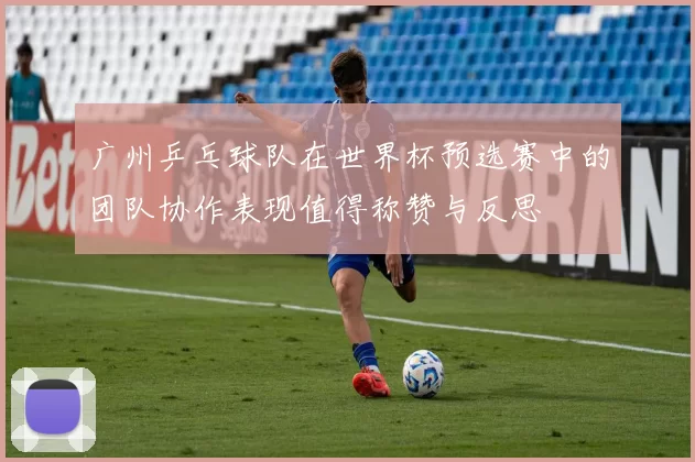 广州乒乓球队在世界杯预选赛中的团队协作表现值得称赞与反思