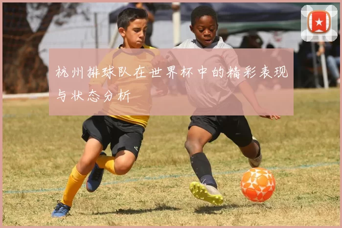 杭州排球队在世界杯中的精彩表现与状态分析