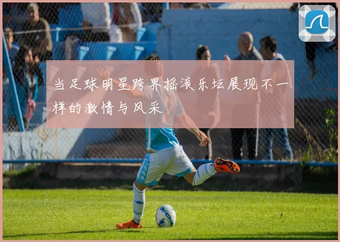 当足球明星跨界摇滚乐坛展现不一样的激情与风采