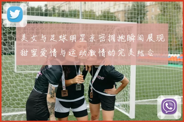 美女与足球明星亲密拥抱瞬间展现甜蜜爱情与运动激情的完美结合