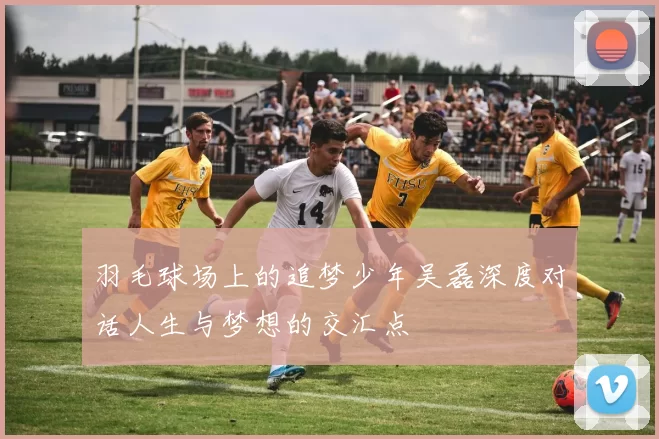 羽毛球场上的追梦少年吴磊深度对话人生与梦想的交汇点